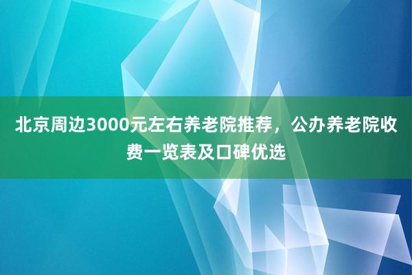 北京周边3000元左右养老院推荐,公办养老院收费一览表及口碑优选