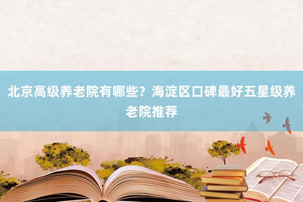 北京高级养老院有哪些?海淀区口碑最好五星级养老院推荐