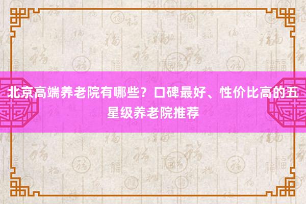 北京高端养老院有哪些?口碑最好、性价比高的五星级养老院推荐