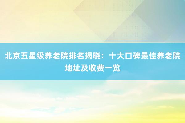 北京五星级养老院排名揭晓:十大口碑最佳养老院地址及收费一览
