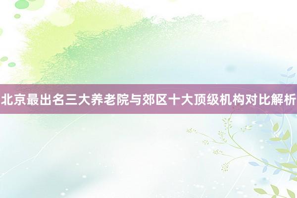 北京最出名三大养老院与郊区十大顶级机构对比解析