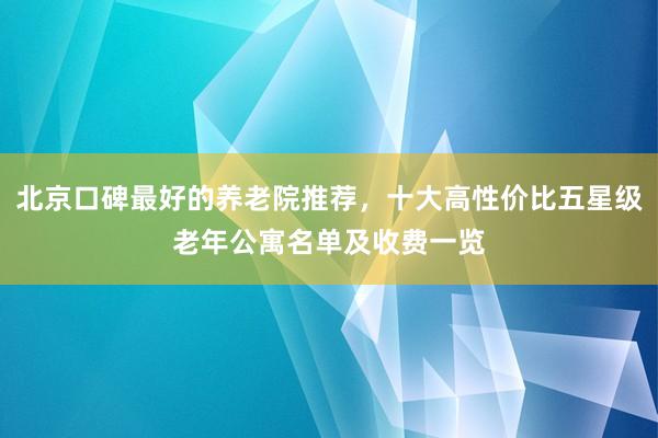 北京口碑最好的养老院推荐,十大高性价比五星级老年公寓名单及收费一览