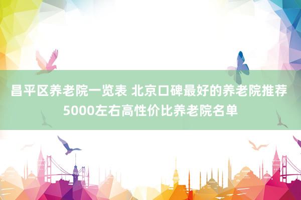 昌平区养老院一览表 北京口碑最好的养老院推荐 5000左右高性价比养老院名单