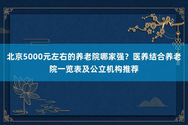 北京5000元左右的养老院哪家强?医养结合养老院一览表及公立机构推荐