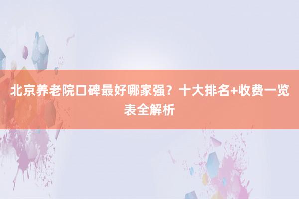 北京养老院口碑最好哪家强?十大排名+收费一览表全解析
