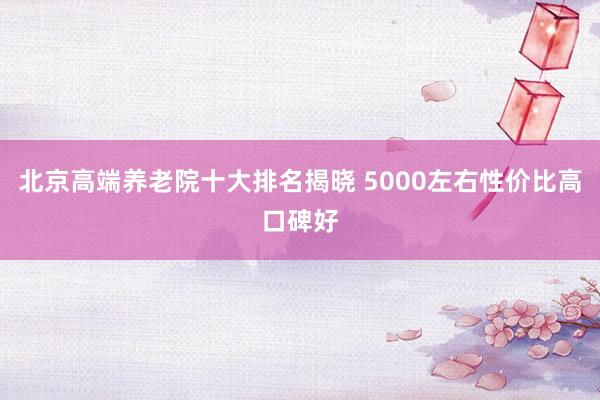 北京高端养老院十大排名揭晓 5000左右性价比高口碑好