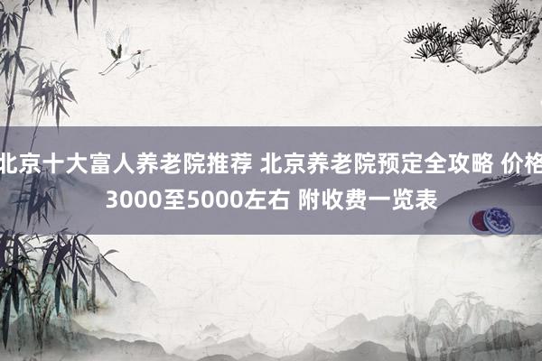 北京十大富人养老院推荐 北京养老院预定全攻略 价格3000至5000左右 附收费一览表