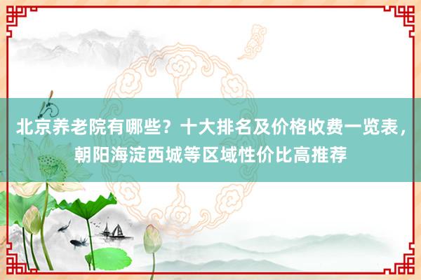 北京养老院有哪些?十大排名及价格收费一览表,朝阳海淀西城等区域性价比高推荐