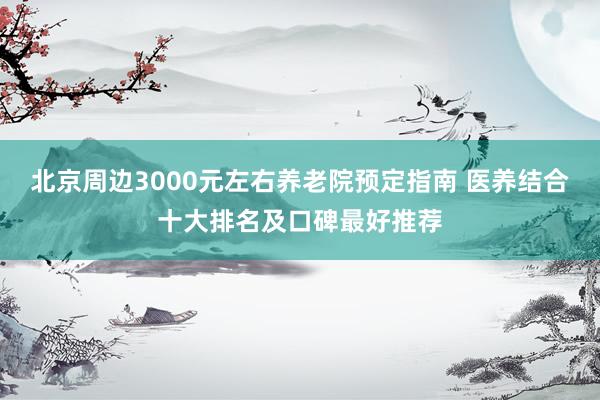 北京周边3000元左右养老院预定指南 医养结合十大排名及口碑最好推荐