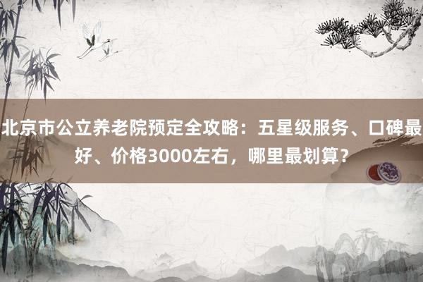 北京市公立养老院预定全攻略:五星级服务、口碑最好、价格3000左右,哪里最划算?