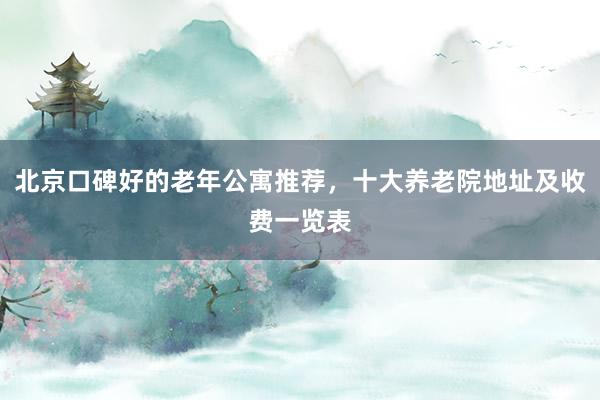 北京口碑好的老年公寓推荐,十大养老院地址及收费一览表