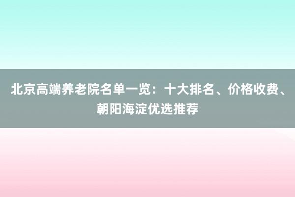 北京高端养老院名单一览:十大排名、价格收费、朝阳海淀优选推荐