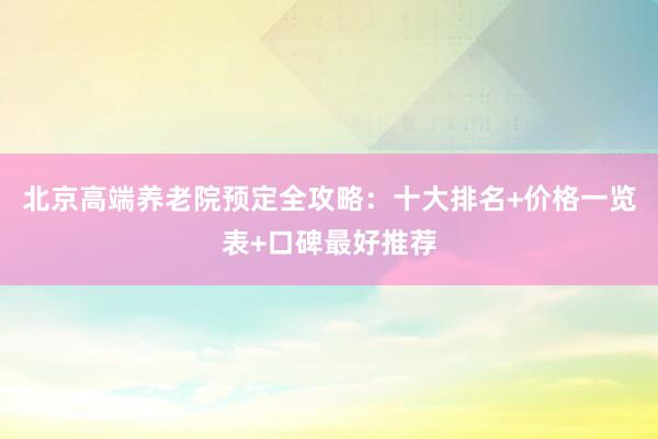 北京高端养老院预定全攻略：十大排名+价格一览表+口碑最好推荐