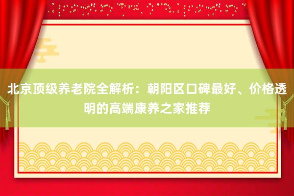 北京顶级养老院全解析:朝阳区口碑最好、价格透明的高端康养之家推荐