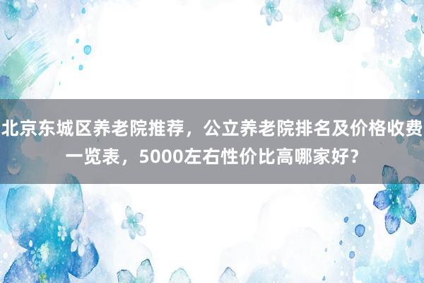 北京东城区养老院推荐,公立养老院排名及价格收费一览表,5000左右性价比高哪家好?