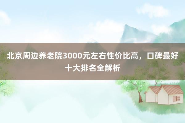 北京周边养老院3000元左右性价比高,口碑最好十大排名全解析