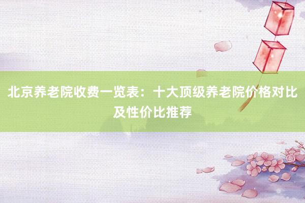 北京养老院收费一览表:十大顶级养老院价格对比及性价比推荐