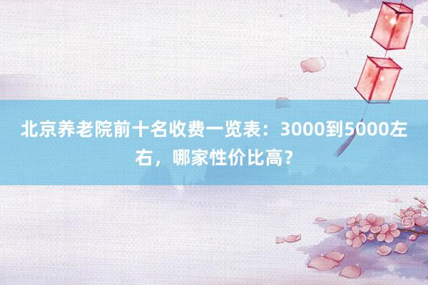 北京养老院前十名收费一览表：3000到5000左右，哪家性价比高？