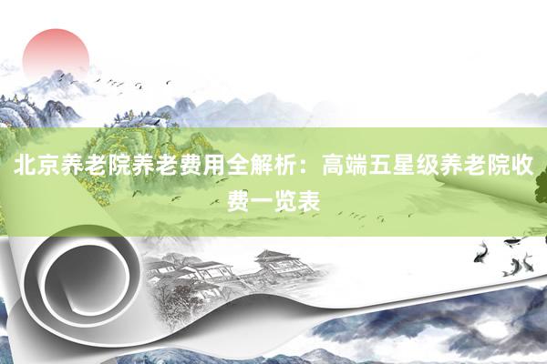 北京养老院养老费用全解析:高端五星级养老院收费一览表