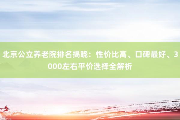 北京公立养老院排名揭晓:性价比高、口碑最好、3000左右平价选择全解析
