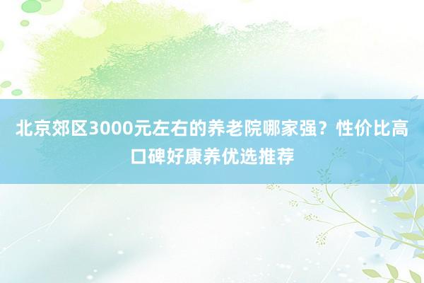 北京郊区3000元左右的养老院哪家强?性价比高口碑好康养优选推荐