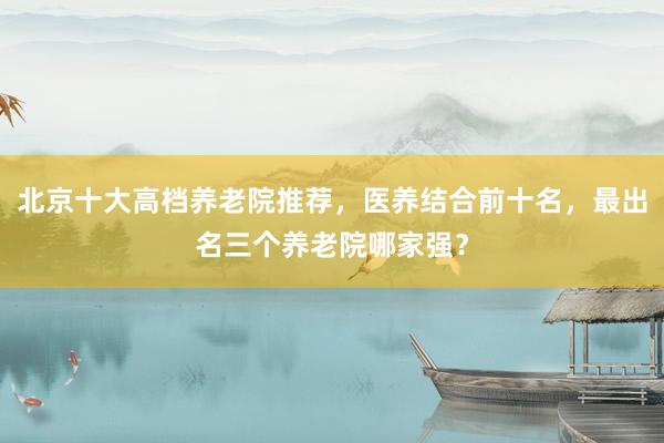 北京十大高档养老院推荐,医养结合前十名,最出名三个养老院哪家强?