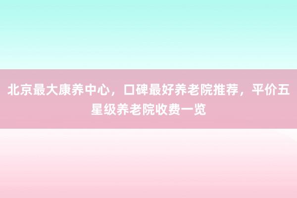 北京最大康养中心,口碑最好养老院推荐,平价五星级养老院收费一览