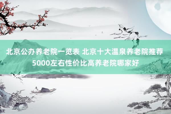 北京公办养老院一览表 北京十大温泉养老院推荐 5000左右性价比高养老院哪家好