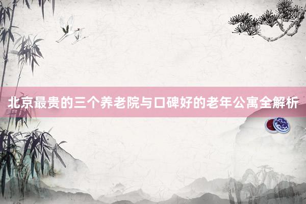 北京最贵的三个养老院与口碑好的老年公寓全解析
