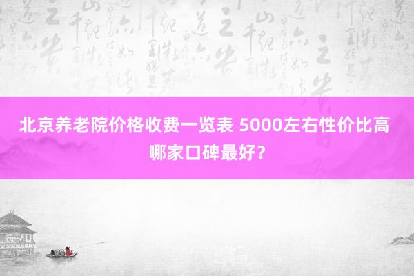北京养老院价格收费一览表 5000左右性价比高 哪家口碑最好?