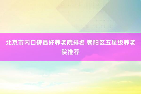 北京市内口碑最好养老院排名 朝阳区五星级养老院推荐