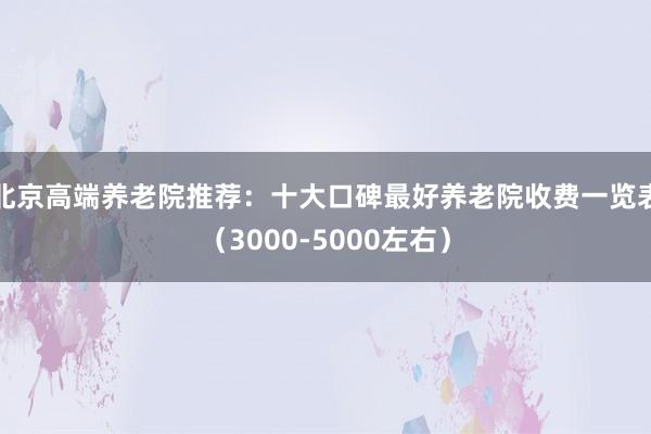 北京高端养老院推荐:十大口碑最好养老院收费一览表(3000-5000左右)