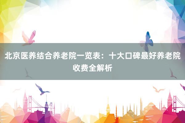北京医养结合养老院一览表:十大口碑最好养老院收费全解析