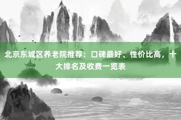 北京东城区养老院推荐:口碑最好、性价比高,十大排名及收费一览表