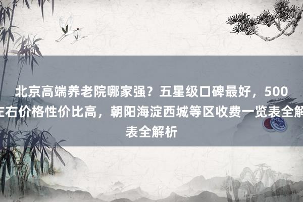 北京高端养老院哪家强?五星级口碑最好,5000左右价格性价比高,朝阳海淀西城等区收费一览表全解析