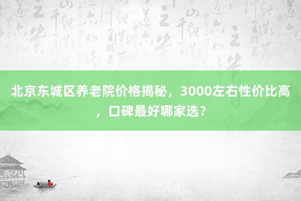 北京东城区养老院价格揭秘,3000左右性价比高,口碑最好哪家选?