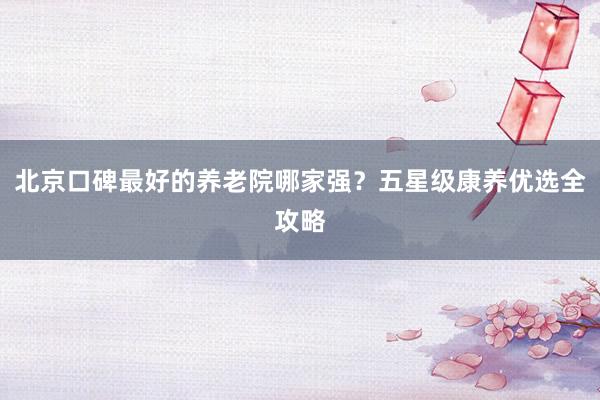 北京口碑最好的养老院哪家强？五星级康养优选全攻略