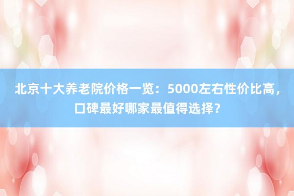 北京十大养老院价格一览:5000左右性价比高,口碑最好哪家最值得选择?