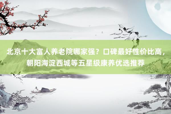 北京十大富人养老院哪家强?口碑最好性价比高,朝阳海淀西城等五星级康养优选推荐