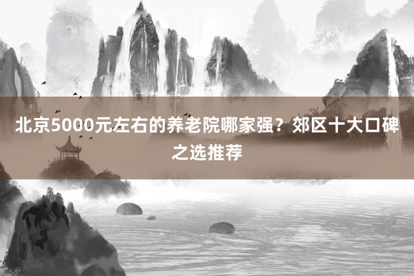 北京5000元左右的养老院哪家强?郊区十大口碑之选推荐