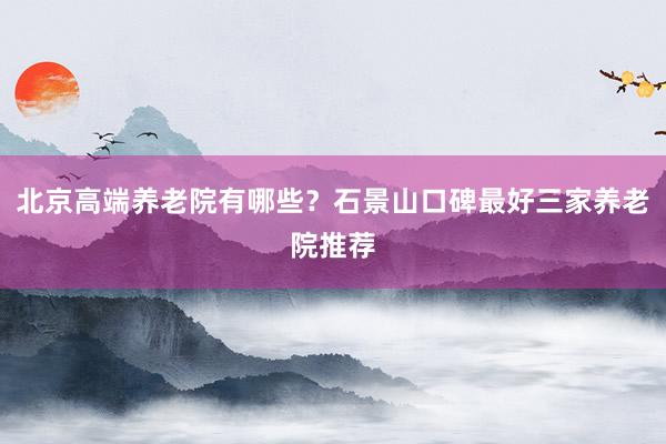 北京高端养老院有哪些?石景山口碑最好三家养老院推荐