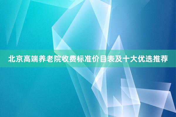 北京高端养老院收费标准价目表及十大优选推荐