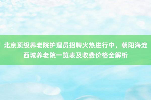 北京顶级养老院护理员招聘火热进行中,朝阳海淀西城养老院一览表及收费价格全解析