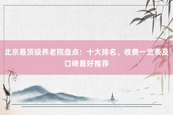 北京最顶级养老院盘点:十大排名、收费一览表及口碑最好推荐