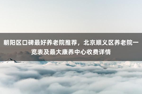 朝阳区口碑最好养老院推荐,北京顺义区养老院一览表及最大康养中心收费详情