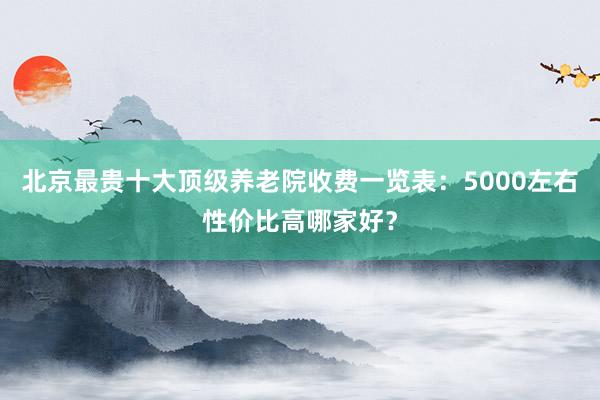 北京最贵十大顶级养老院收费一览表:5000左右性价比高哪家好?