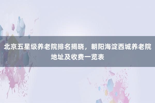 北京五星级养老院排名揭晓,朝阳海淀西城养老院地址及收费一览表