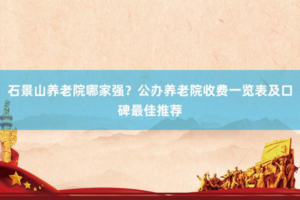 石景山养老院哪家强?公办养老院收费一览表及口碑最佳推荐