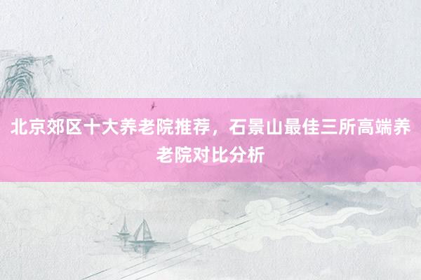 北京郊区十大养老院推荐,石景山最佳三所高端养老院对比分析