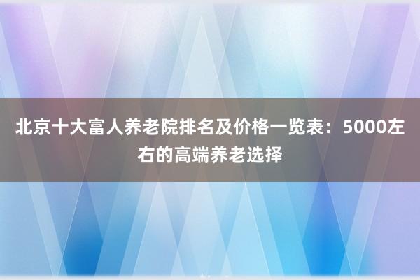北京十大富人养老院排名及价格一览表:5000左右的高端养老选择